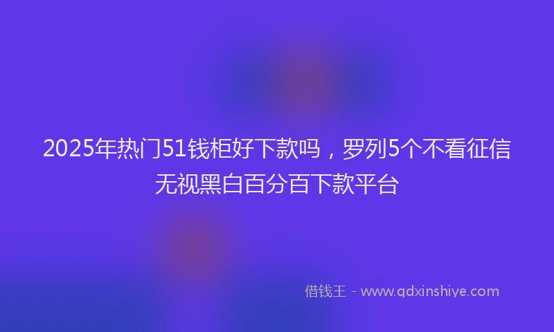 2025年热门51钱柜好下款吗，罗列5个不看征信无视黑白百分百下款平台