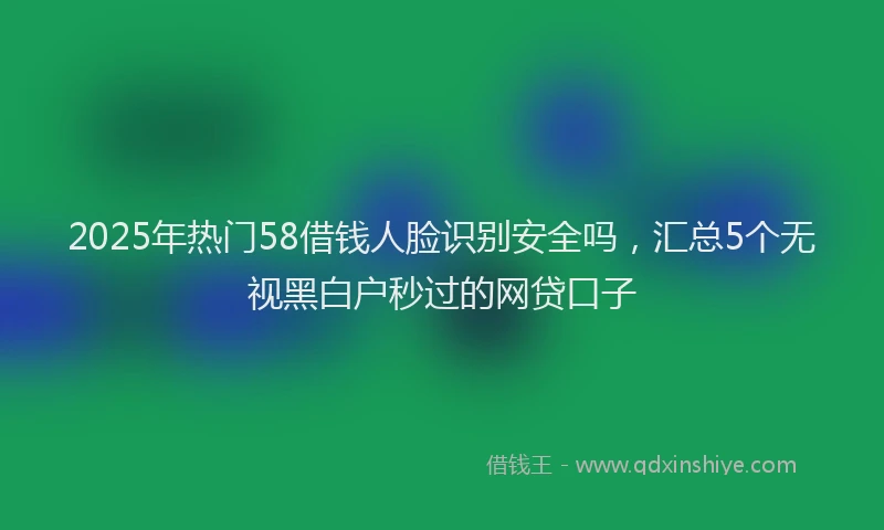 2025年热门58借钱人脸识别安全吗，汇总5个无视黑白户秒过的网贷口子
