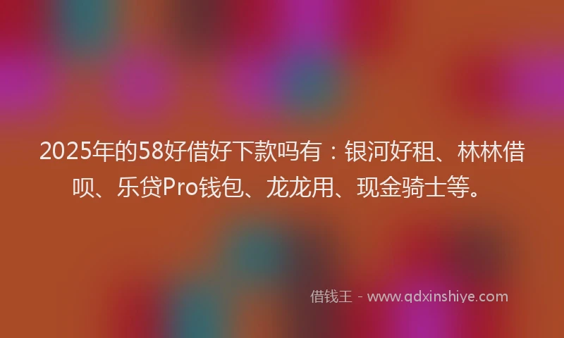 2025年的58好借好下款吗有：银河好租、林林借呗、乐贷Pro钱包、龙龙用、现金骑士等。