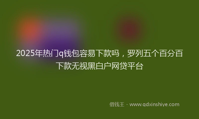 2025年热门q钱包容易下款吗，罗列五个百分百下款无视黑白户网贷平台