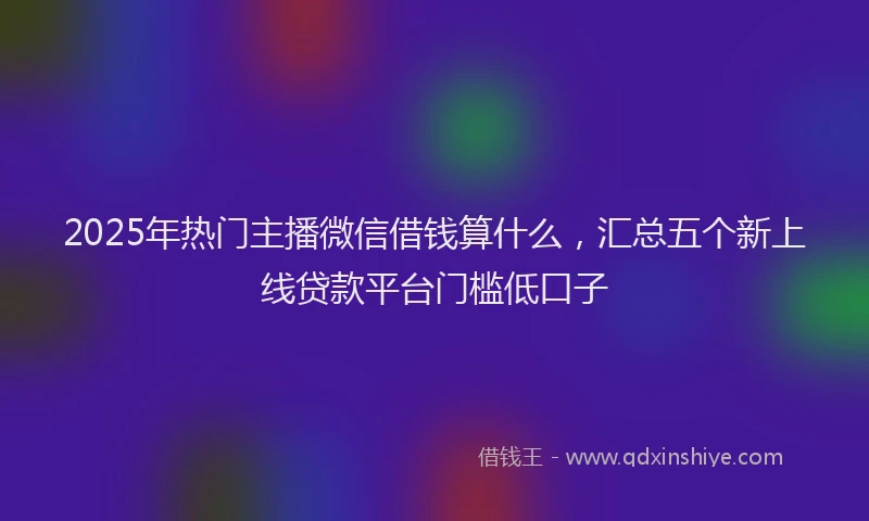 2025年热门主播微信借钱算什么，汇总五个新上线贷款平台门槛低口子