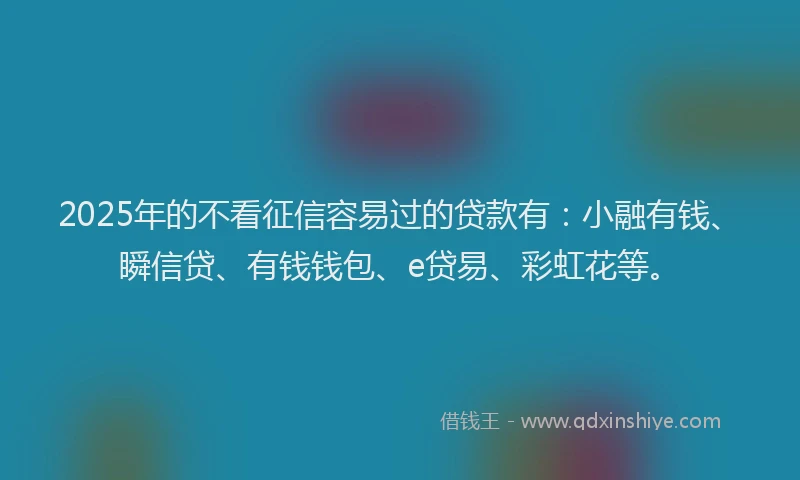 2025年的不看征信容易过的贷款有：小融有钱、瞬信贷、有钱钱包、e贷易、彩虹花等。
