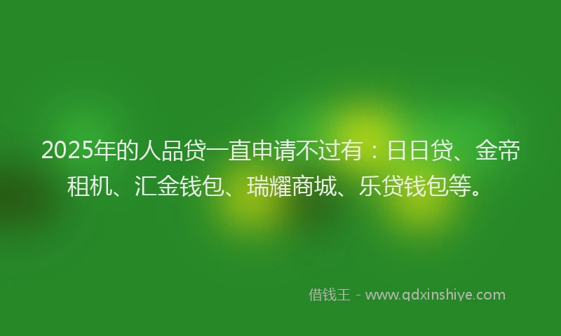 2025年的人品贷一直申请不过有：日日贷、金帝租机、汇金钱包、瑞耀商城、乐贷钱包等。