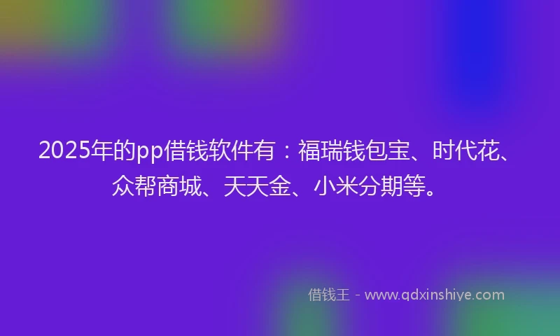2025年的pp借钱软件有：福瑞钱包宝、时代花、众帮商城、天天金、小米分期等。