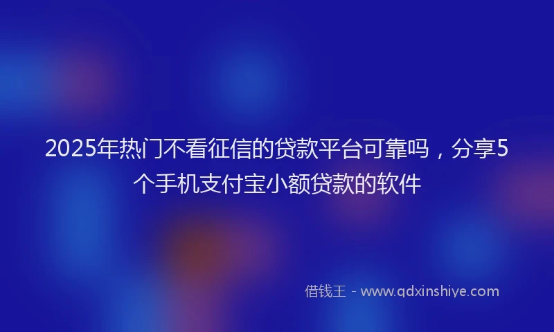 2025年热门不看征信的贷款平台可靠吗，分享5个手机支付宝小额贷款的软件
