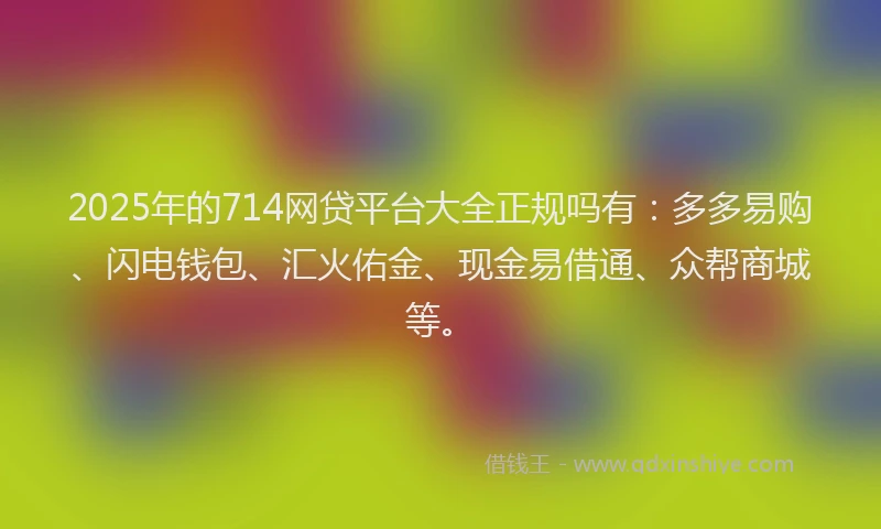 2025年的714网贷平台大全正规吗有：多多易购、闪电钱包、汇火佑金、现金易借通、众帮商城等。