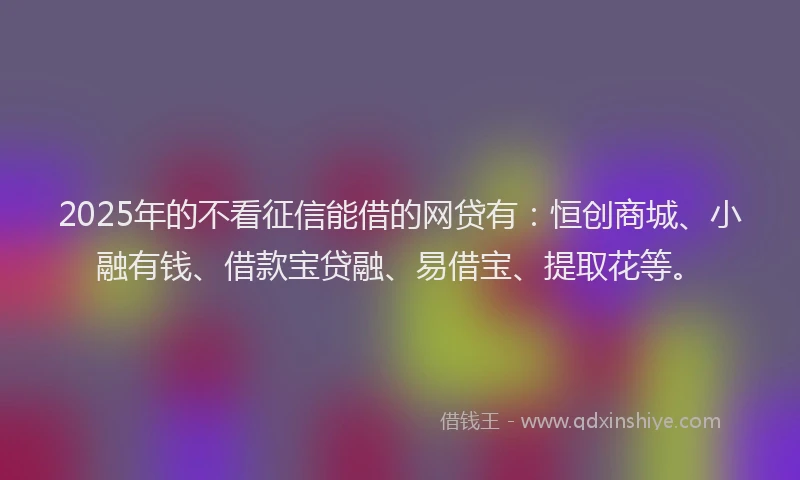 2025年的不看征信能借的网贷有：恒创商城、小融有钱、借款宝贷融、易借宝、提取花等。