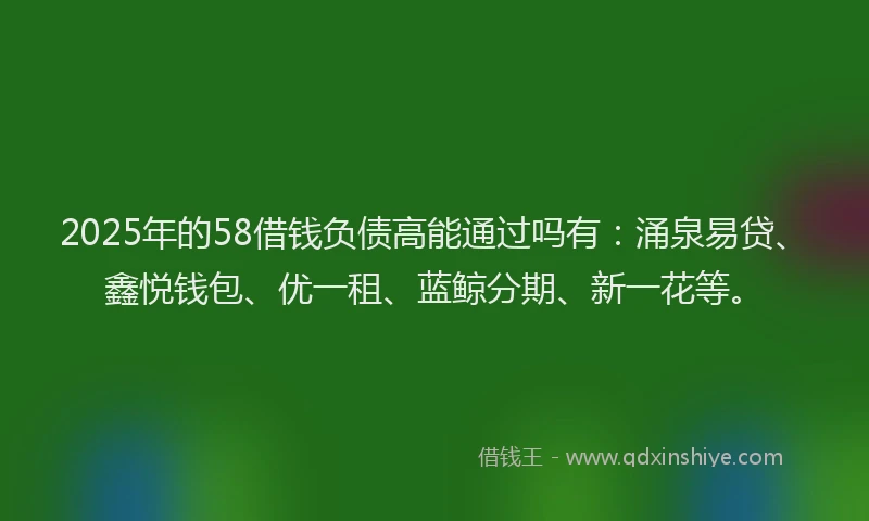 2025年的58借钱负债高能通过吗有：涌泉易贷、鑫悦钱包、优一租、蓝鲸分期、新一花等。
