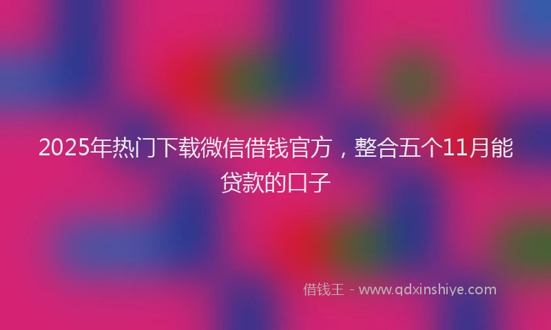 2025年热门下载微信借钱官方，整合五个11月能贷款的口子