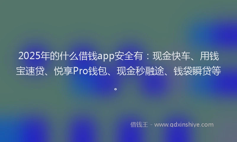 2025年的什么借钱app安全有：现金快车、用钱宝速贷、悦享Pro钱包、现金秒融途、钱袋瞬贷等。