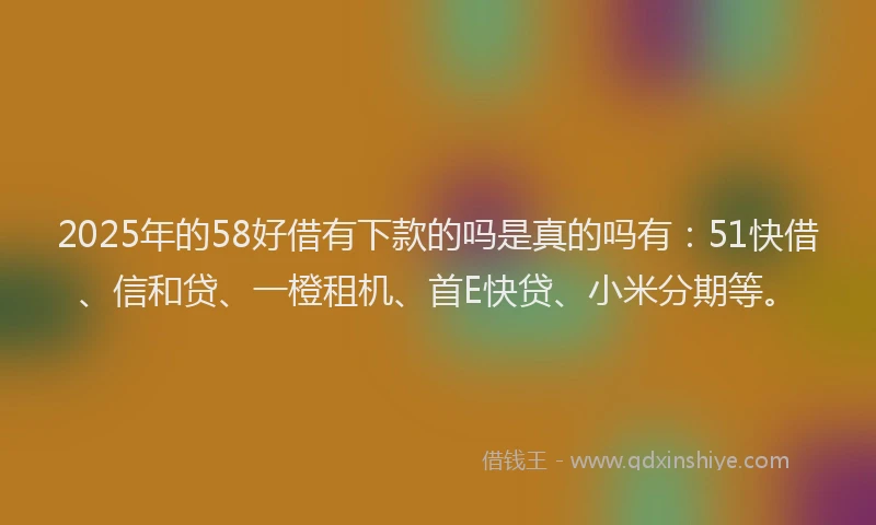 2025年的58好借有下款的吗是真的吗有：51快借、信和贷、一橙租机、首E快贷、小米分期等。