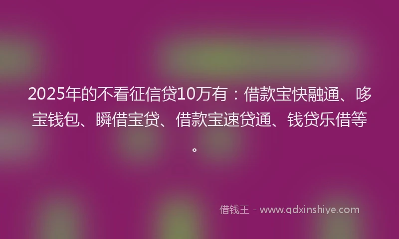 2025年的不看征信贷10万有：借款宝快融通、哆宝钱包、瞬借宝贷、借款宝速贷通、钱贷乐借等。