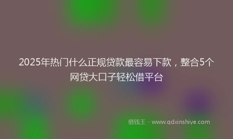 2025年热门什么正规贷款最容易下款，整合5个网贷大口子轻松借平台