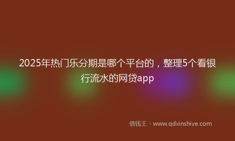2025年热门乐分期是哪个平台的，整理5个看银行流水的网贷app
