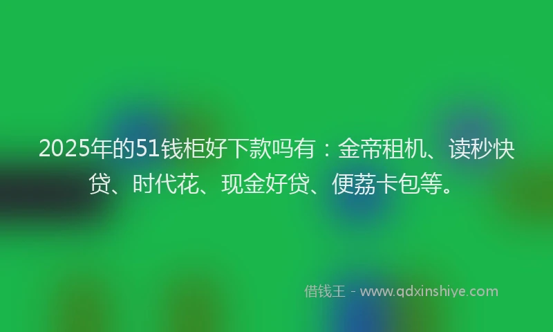 2025年的51钱柜好下款吗有：金帝租机、读秒快贷、时代花、现金好贷、便荔卡包等。