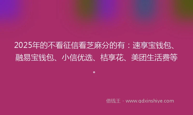 2025年的不看征信看芝麻分的有：速享宝钱包、融易宝钱包、小信优选、桔享花、美团生活费等。