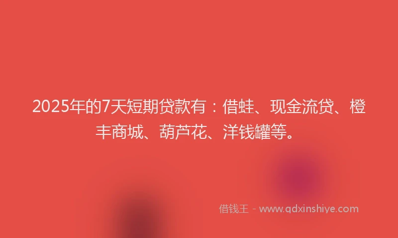 2025年的7天短期贷款有：借蛙、现金流贷、橙丰商城、葫芦花、洋钱罐等。