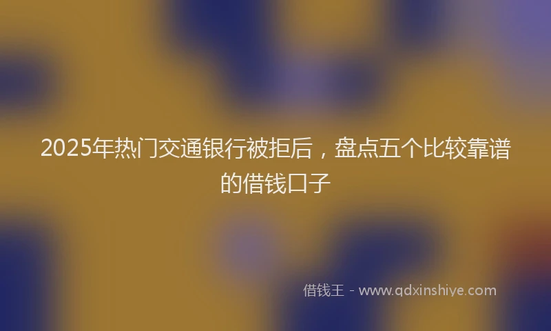 2025年热门交通银行被拒后，盘点五个比较靠谱的借钱口子