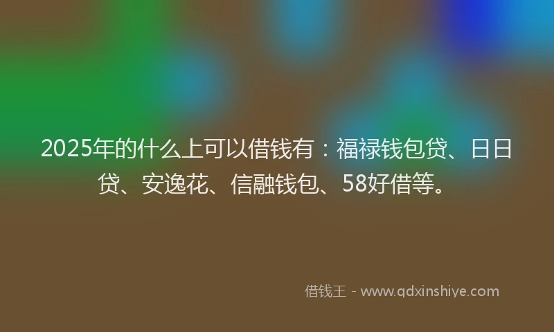 2025年的什么上可以借钱有：福禄钱包贷、日日贷、安逸花、信融钱包、58好借等。