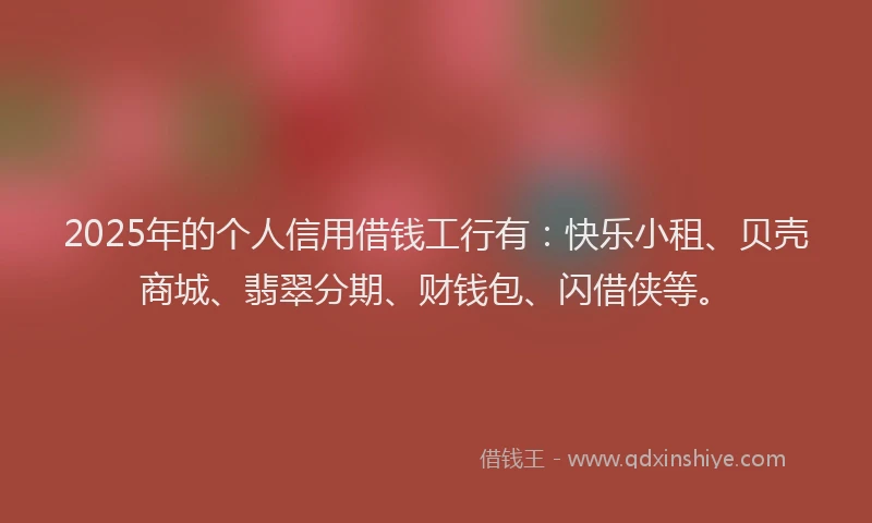 2025年的个人信用借钱工行有：快乐小租、贝壳商城、翡翠分期、财钱包、闪借侠等。