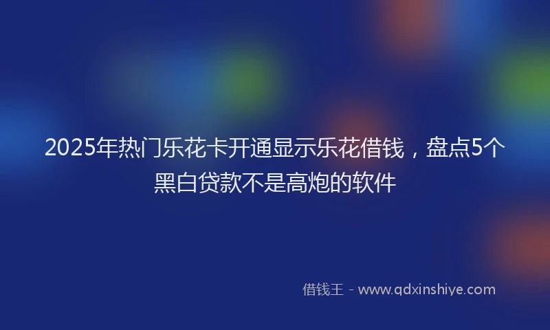 2025年热门乐花卡开通显示乐花借钱，盘点5个黑白贷款不是高炮的软件