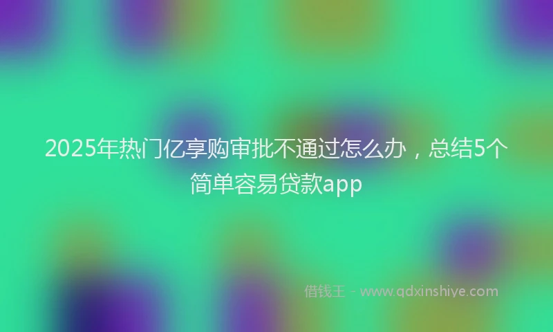 2025年热门亿享购审批不通过怎么办，总结5个简单容易贷款app