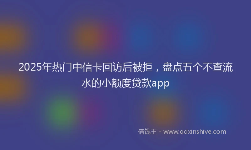 2025年热门中信卡回访后被拒，盘点五个不查流水的小额度贷款app