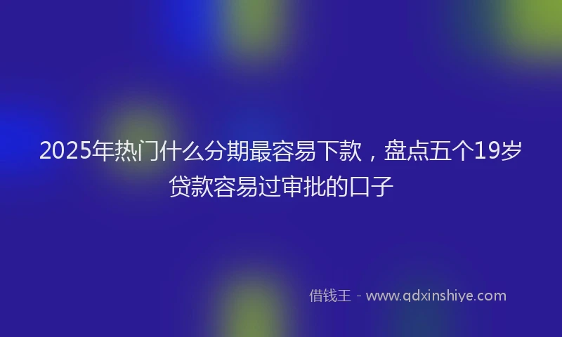 2025年热门什么分期最容易下款，盘点五个19岁贷款容易过审批的口子