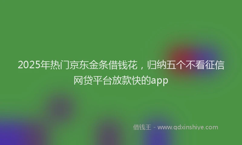 2025年热门京东金条借钱花，归纳五个不看征信网贷平台放款快的app