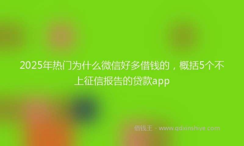 2025年热门为什么微信好多借钱的，概括5个不上征信报告的贷款app