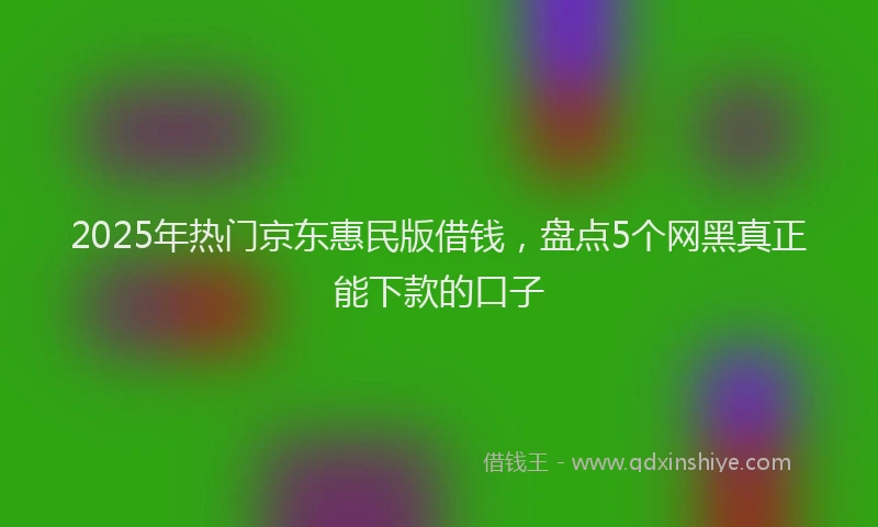 2025年热门京东惠民版借钱，盘点5个网黑真正能下款的口子