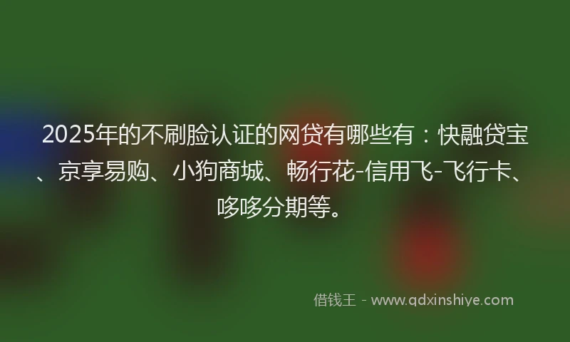 2025年的不刷脸认证的网贷有哪些有：快融贷宝、京享易购、小狗商城、畅行花-信用飞-飞行卡、哆哆分期等。