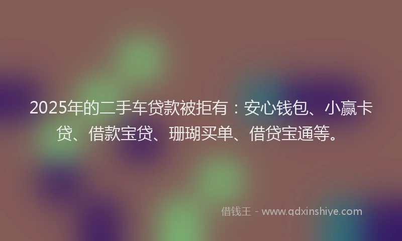 2025年的二手车贷款被拒有：安心钱包、小赢卡贷、借款宝贷、珊瑚买单、借贷宝通等。