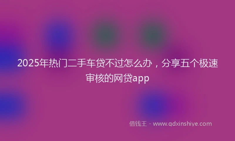 2025年热门二手车贷不过怎么办，分享五个极速审核的网贷app