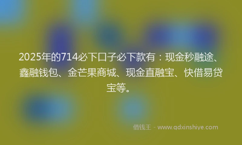 2025年的714必下口子必下款有：现金秒融途、鑫融钱包、金芒果商城、现金直融宝、快借易贷宝等。