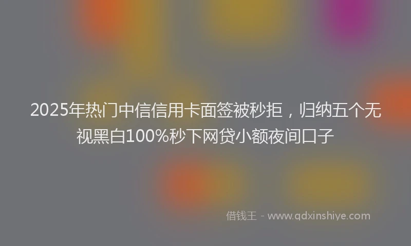 2025年热门中信信用卡面签被秒拒，归纳五个无视黑白100%秒下网贷小额夜间口子