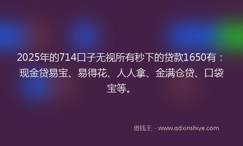 2025年的714口子无视所有秒下的贷款1650有：现金贷易宝、易得花、人人拿、金满仓贷、口袋宝等。