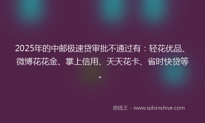 2025年的中邮极速贷审批不通过有：轻花优品、微博花花金、掌上信用、天天花卡、省时快贷等。