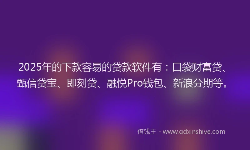 2025年的下款容易的贷款软件有：口袋财富贷、甄信贷宝、即刻贷、融悦Pro钱包、新浪分期等。