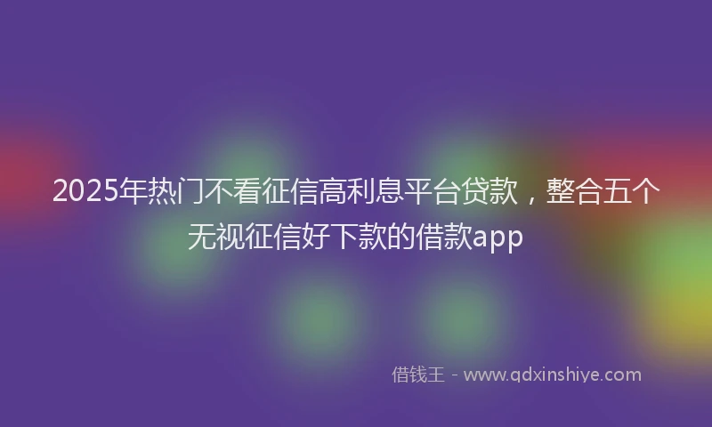2025年热门不看征信高利息平台贷款，整合五个无视征信好下款的借款app