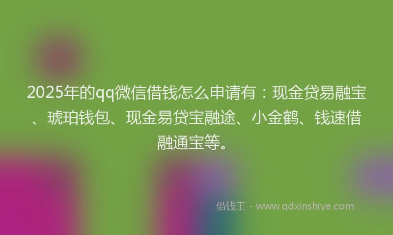 2025年的qq微信借钱怎么申请有：现金贷易融宝、琥珀钱包、现金易贷宝融途、小金鹤、钱速借融通宝等。