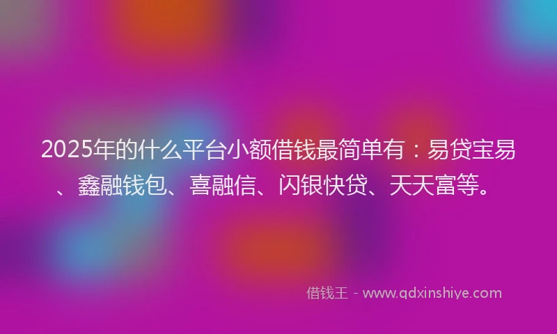 2025年的什么平台小额借钱最简单有：易贷宝易、鑫融钱包、喜融信、闪银快贷、天天富等。