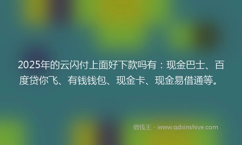 2025年的云闪付上面好下款吗有：现金巴士、百度贷你飞、有钱钱包、现金卡、现金易借通等。