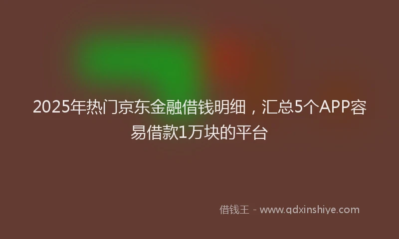 2025年热门京东金融借钱明细，汇总5个APP容易借款1万块的平台