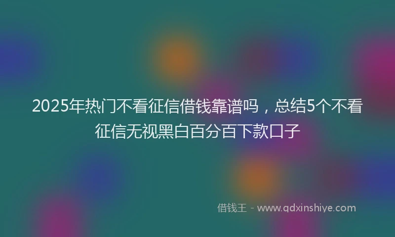 2025年热门不看征信借钱靠谱吗，总结5个不看征信无视黑白百分百下款口子