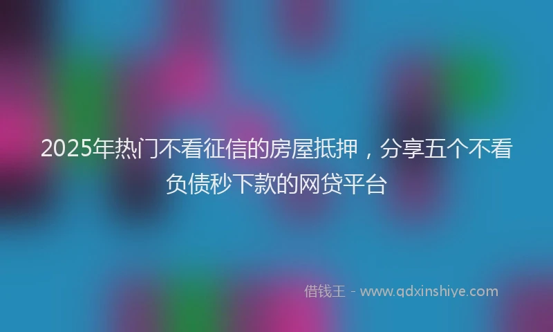 2025年热门不看征信的房屋抵押，分享五个不看负债秒下款的网贷平台