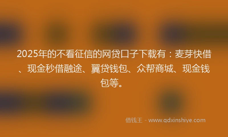 2025年的不看征信的网贷口子下载有：麦芽快借、现金秒借融途、翼贷钱包、众帮商城、现金钱包等。