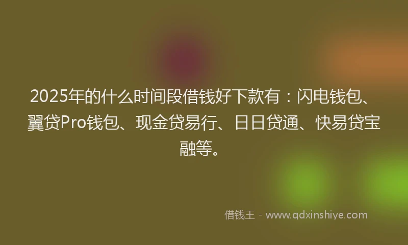 2025年的什么时间段借钱好下款有：闪电钱包、翼贷Pro钱包、现金贷易行、日日贷通、快易贷宝融等。