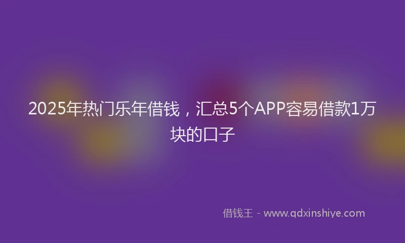 2025年热门乐年借钱，汇总5个APP容易借款1万块的口子