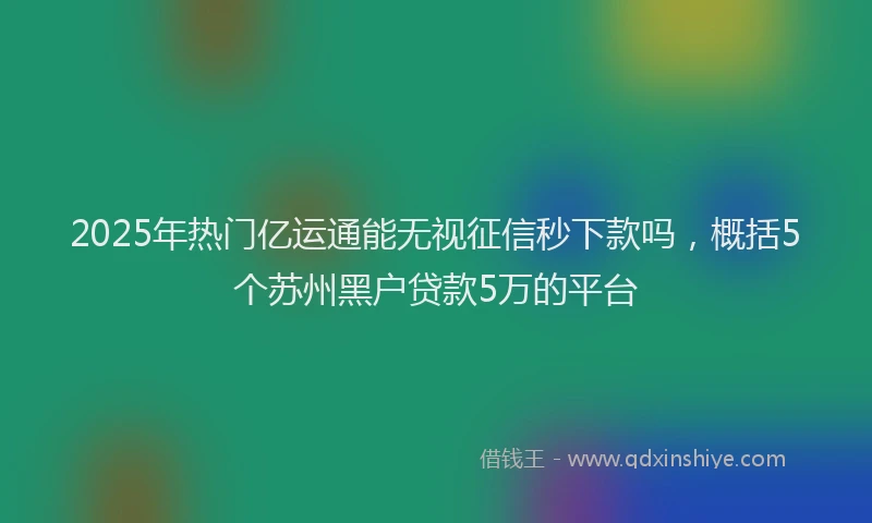 2025年热门亿运通能无视征信秒下款吗，概括5个苏州黑户贷款5万的平台